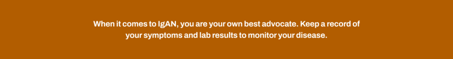When it comes to IgAN, you are your own best advocate. Keep a record of your symptoms and lab results to monitor your disease.
